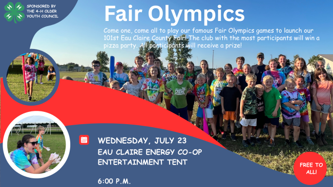 Picture of a group of 4-H kids.
Fair Olympics
Wednesday, July 23, EC Energy Co-Op entertainment tent. 6:00 PM. Come one, come all to play out famous Fair Olympics games to launch our 101st Eau Claire County Fair! The club with the most participants will win a pizza party. All par5ticipants will receive a prize! Free to all!
